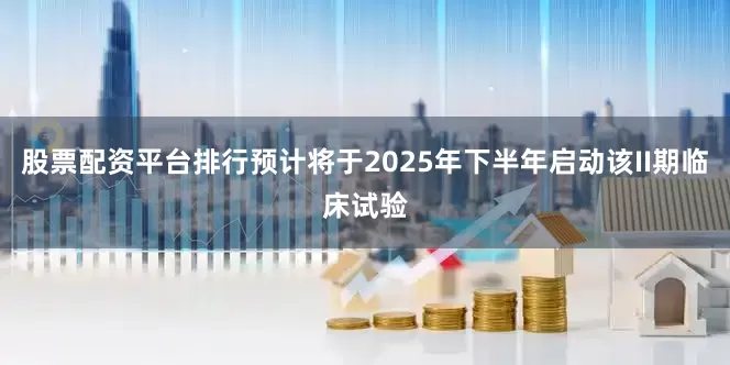 股票配资平台排行预计将于2025年下半年启动该II期临床试验