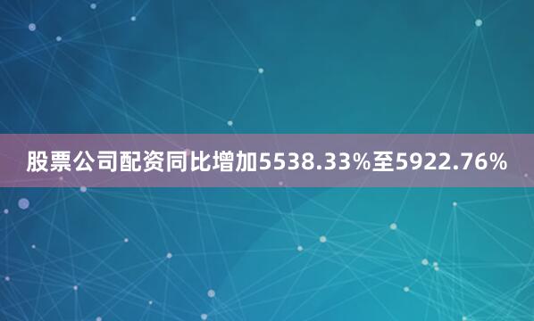 股票公司配资同比增加5538.33%至5922.76%