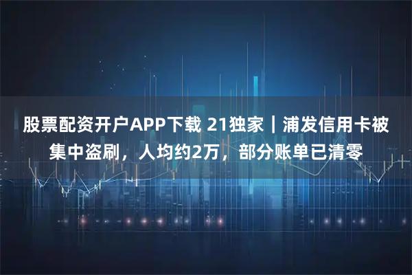 股票配资开户APP下载 21独家｜浦发信用卡被集中盗刷，人均约2万，部分账单已清零