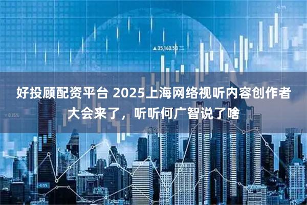 好投顾配资平台 2025上海网络视听内容创作者大会来了，听听何广智说了啥