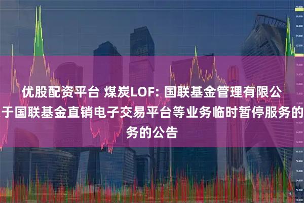 优股配资平台 煤炭LOF: 国联基金管理有限公司关于国联基金直销电子交易平台等业务临时暂停服务的公告
