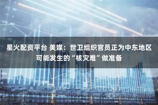 星火配资平台 美媒：世卫组织官员正为中东地区可能发生的“核灾难”做准备