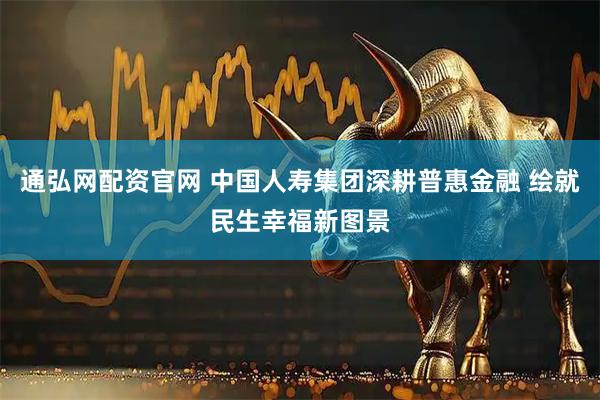 通弘网配资官网 中国人寿集团深耕普惠金融 绘就民生幸福新图景