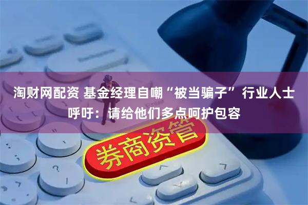 淘财网配资 基金经理自嘲“被当骗子” 行业人士呼吁：请给他们多点呵护包容