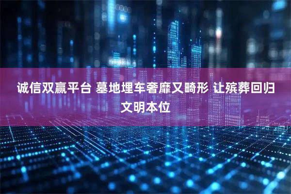 诚信双赢平台 墓地埋车奢靡又畸形 让殡葬回归文明本位