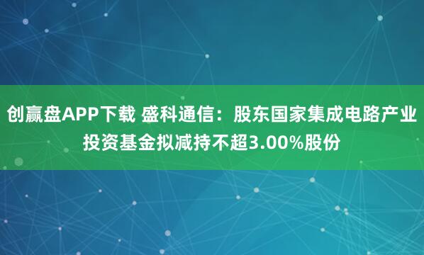 创赢盘APP下载 盛科通信：股东国家集成电路产业投资基金拟减持不超3.00%股份