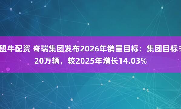 盟牛配资 奇瑞集团发布2026年销量目标：集团目标320万辆，较2025年增长14.03%