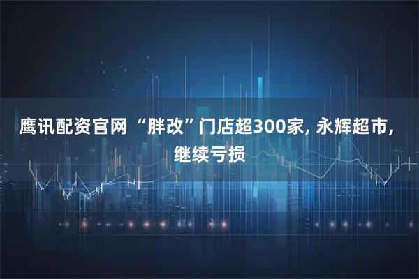 鹰讯配资官网 “胖改”门店超300家, 永辉超市, 继续亏损