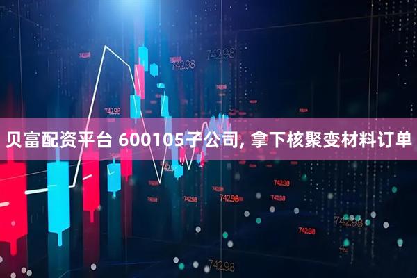 贝富配资平台 600105子公司, 拿下核聚变材料订单
