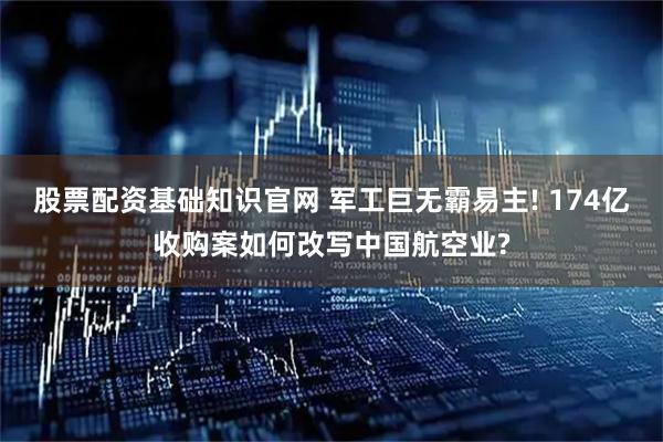 股票配资基础知识官网 军工巨无霸易主! 174亿收购案如何改写中国航空业?