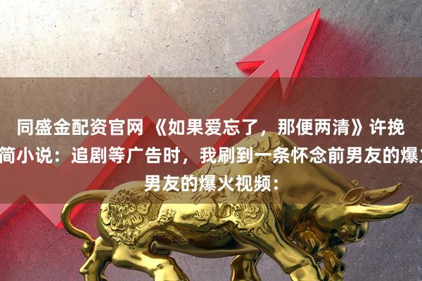 同盛金配资官网 《如果爱忘了，那便两清》许挽辞陈行简小说：追剧等广告时，我刷到一条怀念前男友的爆火视频：