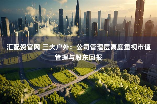 汇配资官网 三夫户外：公司管理层高度重视市值管理与股东回报