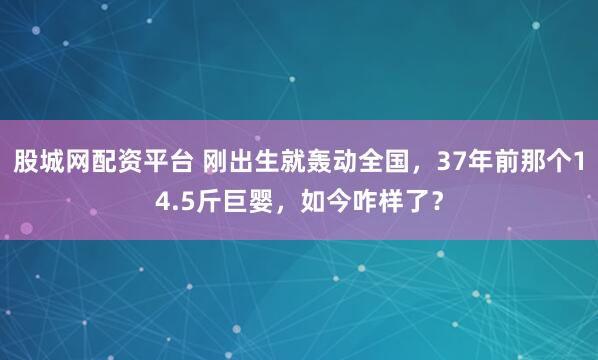 股城网配资平台 刚出生就轰动全国，37年前那个14.5斤巨婴，如今咋样了？