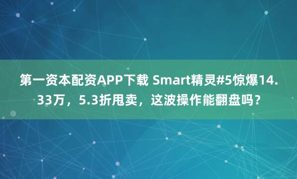 第一资本配资APP下载 Smart精灵#5惊爆14.33万,5.3折甩卖,这波操作能翻盘吗?