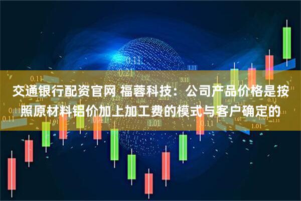 交通银行配资官网 福蓉科技：公司产品价格是按照原材料铝价加上加工费的模式与客户确定的