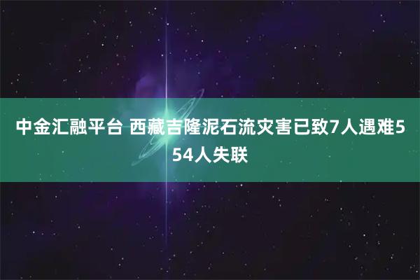 中金汇融平台 西藏吉隆泥石流灾害已致7人遇难554人失联